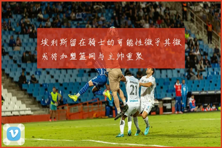 埃利斯留在骑士的可能性微乎其微或将加盟篮网与主帅重聚